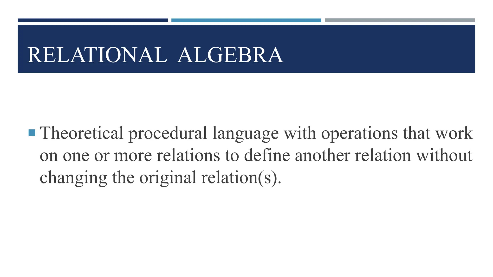 RELATIONAL ALGEBRA
 Theoretical procedural language with operations that work
on one or more relations to define another relation without
changing the original relation(s).
 