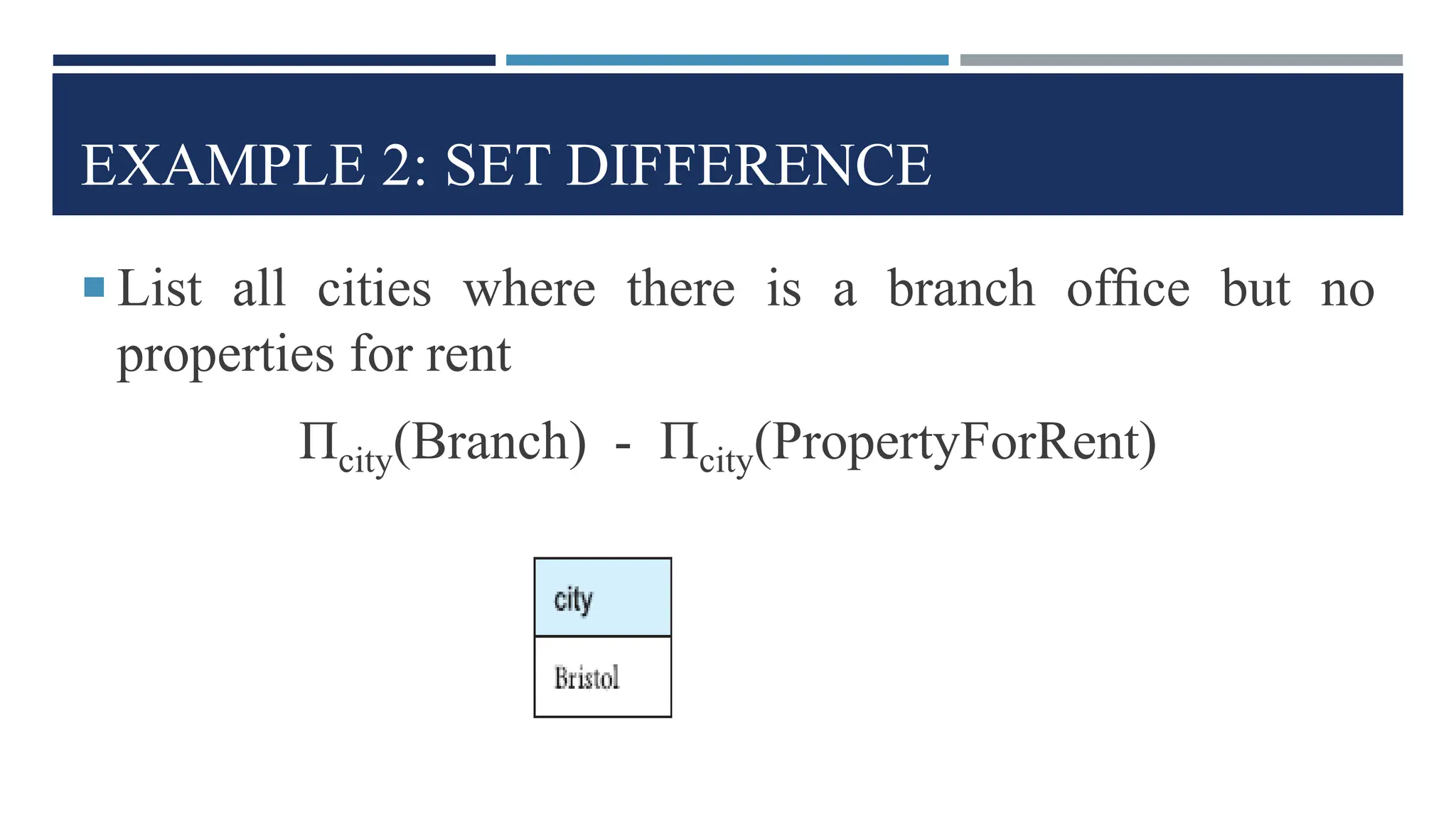 EXAMPLE 2: SET DIFFERENCE
 List all cities where there is a branch ofﬁce but no
properties for rent
Πcity(Branch) - Πcity(PropertyForRent)
 