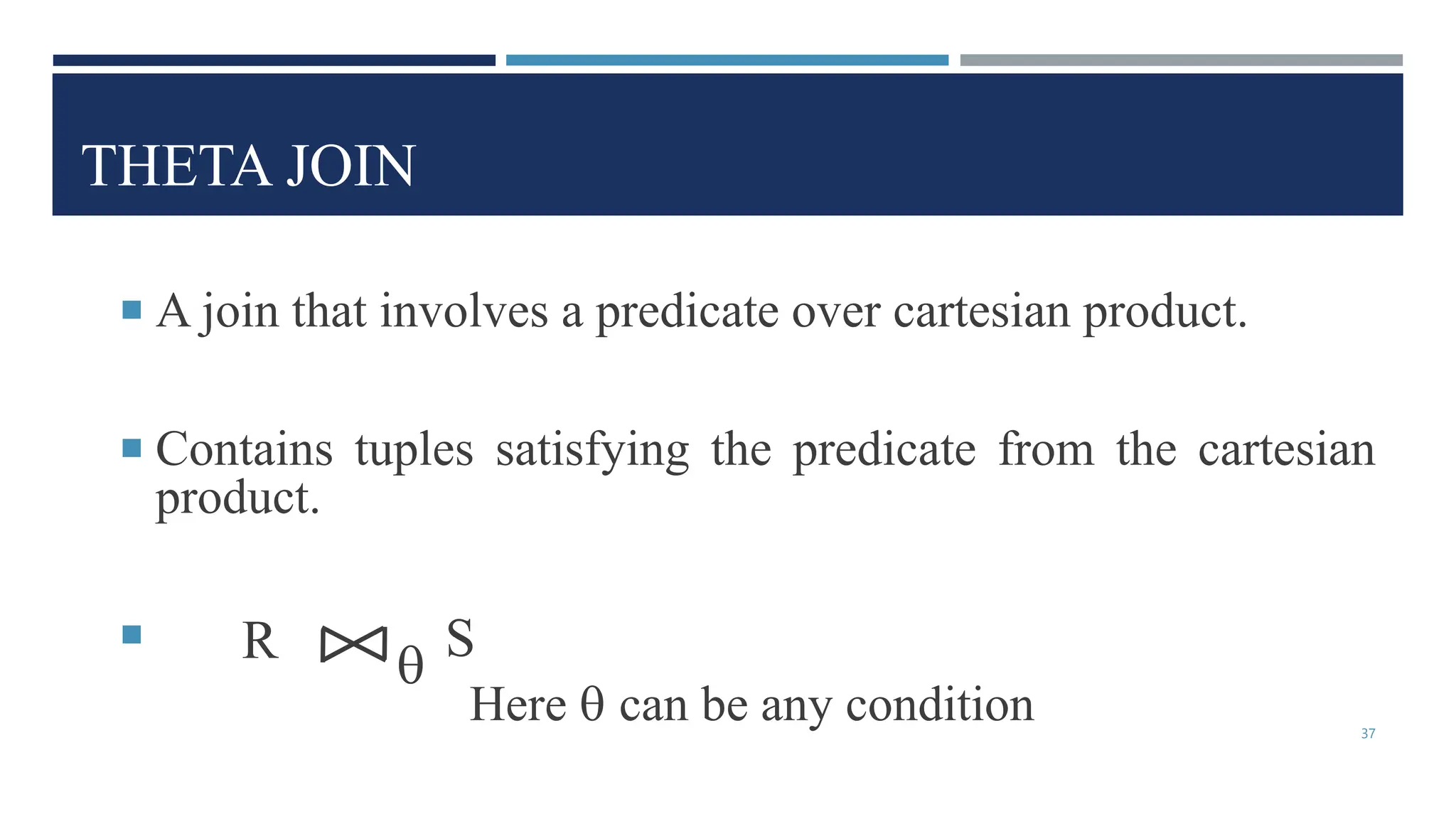 THETA JOIN
 A join that involves a predicate over cartesian product.
 Contains tuples satisfying the predicate from the cartesian
product.

Here  can be any condition
R S

37
 