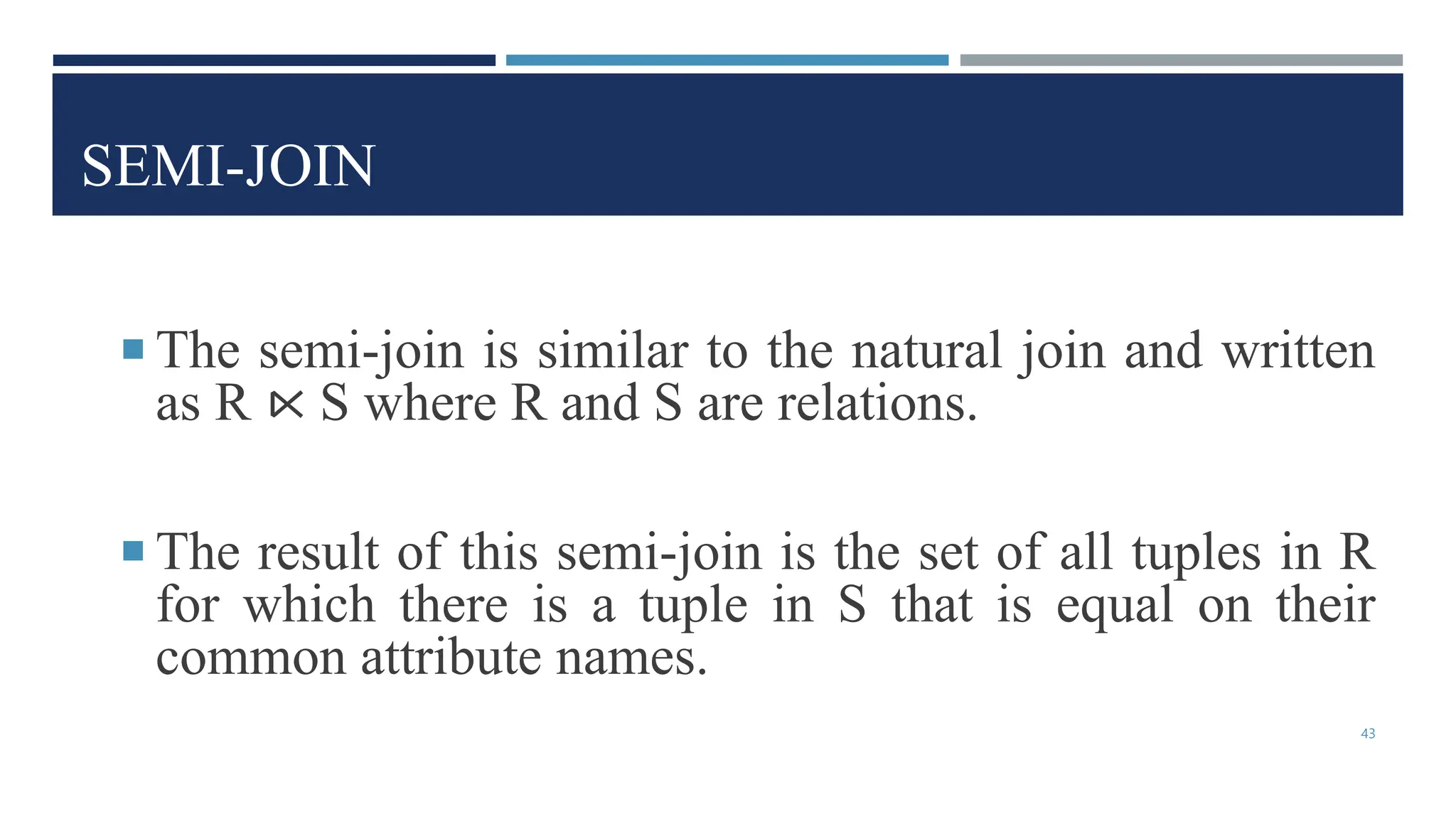 SEMI-JOIN
 The semi-join is similar to the natural join and written
as R ⋉ S where R and S are relations.
 The result of this semi-join is the set of all tuples in R
for which there is a tuple in S that is equal on their
common attribute names.
43
 