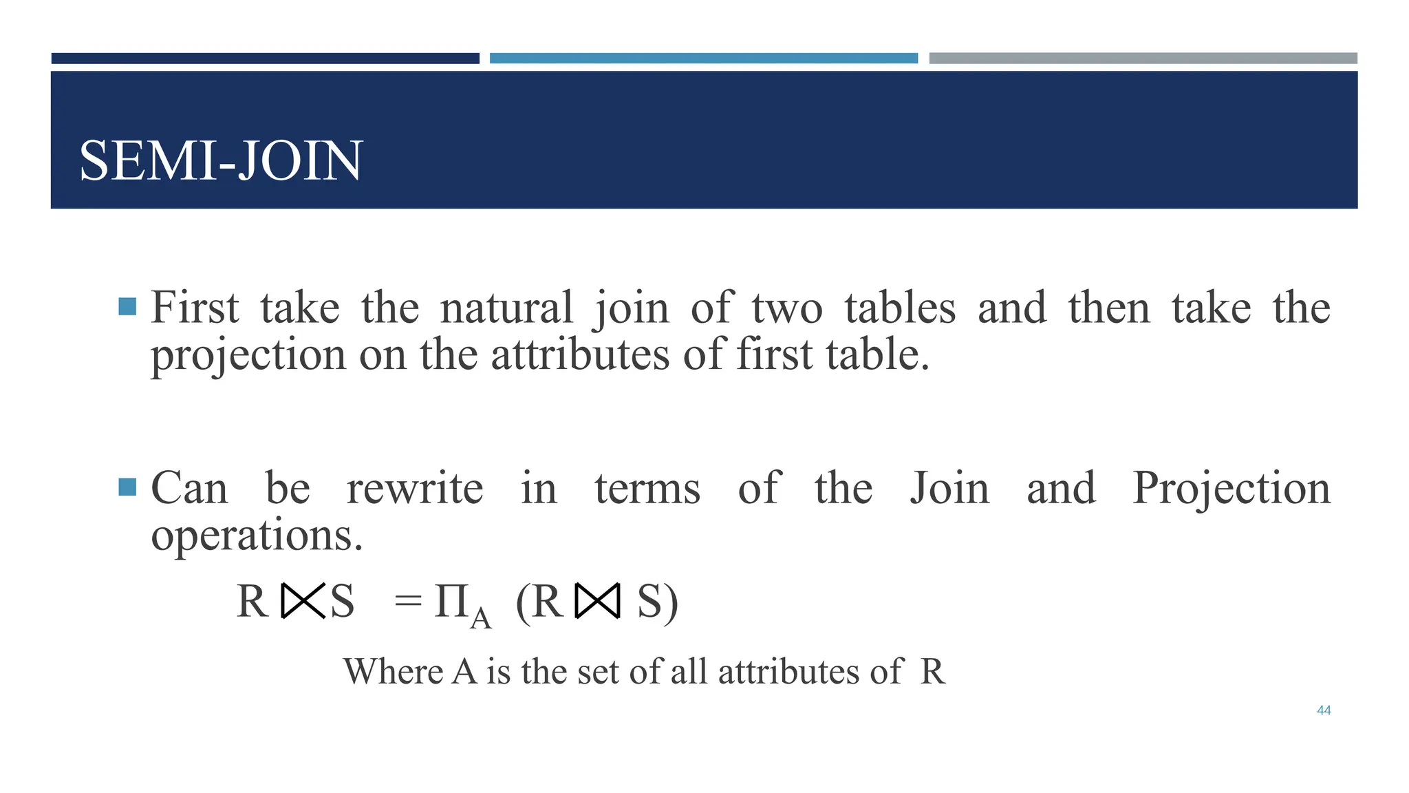 SEMI-JOIN
 First take the natural join of two tables and then take the
projection on the attributes of first table.
 Can be rewrite in terms of the Join and Projection
operations.
R S = ΠA (R S)
Where A is the set of all attributes of R
44
 