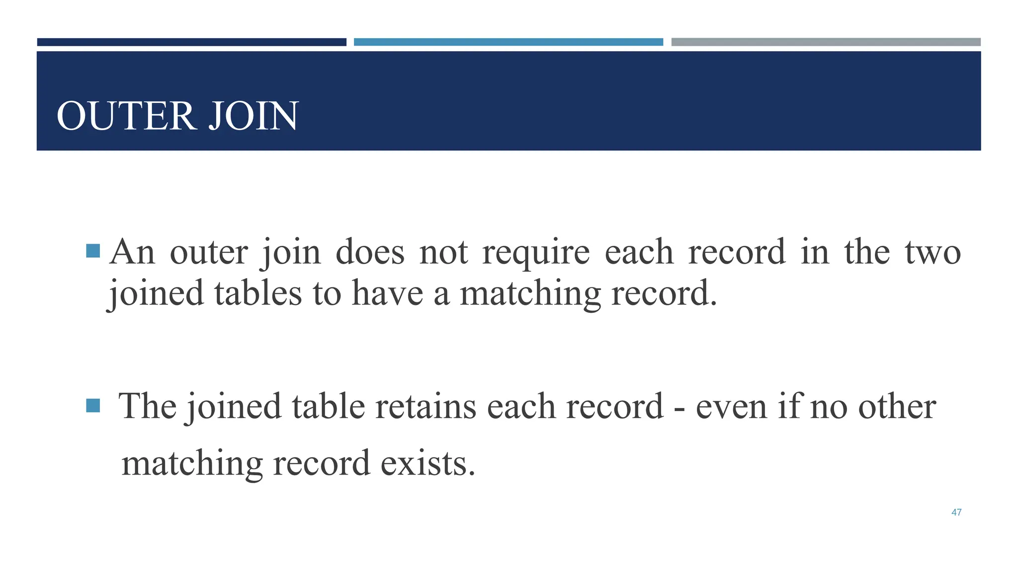 OUTER JOIN
 An outer join does not require each record in the two
joined tables to have a matching record.
 The joined table retains each record - even if no other
matching record exists.
47
 