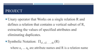 PROJECT
 Unary operator that Works on a single relation R and
defines a relation that contains a vertical subset of R,
extracting the values of specified attributes and
eliminating duplicates.
 Symbolic Notation: a1, a2. . . , ak (R)
where a1 ... ak are attribute names and R is a relation name
 