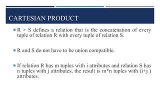 CARTESIAN PRODUCT
 R × S defines a relation that is the concatenation of every
tuple of relation R with every tuple of relation S.
 R and S do not have to be union compatible.
 If relation R has m tuples with i attributes and relation S has
n tuples with j attributes, the result is m*n tuples with (i+j )
attributes.
 