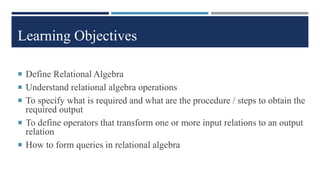 Learning Objectives
 Define Relational Algebra
 Understand relational algebra operations
 To specify what is required and what are the procedure / steps to obtain the
required output
 To define operators that transform one or more input relations to an output
relation
 How to form queries in relational algebra
 