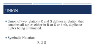 UNION
 Union of two relations R and S defines a relation that
contains all tuples either in R or S or both, duplicate
tuples being eliminated.
 Symbolic Notation:
R U S
 