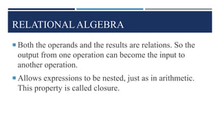 RELATIONAL ALGEBRA
 Both the operands and the results are relations. So the
output from one operation can become the input to
another operation.
 Allows expressions to be nested, just as in arithmetic.
This property is called closure.
 