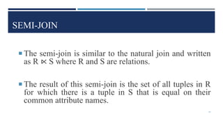 SEMI-JOIN
 The semi-join is similar to the natural join and written
as R ⋉ S where R and S are relations.
 The result of this semi-join is the set of all tuples in R
for which there is a tuple in S that is equal on their
common attribute names.
43
 