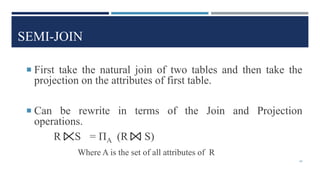 SEMI-JOIN
 First take the natural join of two tables and then take the
projection on the attributes of first table.
 Can be rewrite in terms of the Join and Projection
operations.
R S = ΠA (R S)
Where A is the set of all attributes of R
44
 