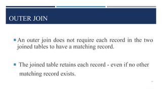 OUTER JOIN
 An outer join does not require each record in the two
joined tables to have a matching record.
 The joined table retains each record - even if no other
matching record exists.
47
 