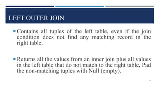 LEFT OUTER JOIN
 Contains all tuples of the left table, even if the join
condition does not find any matching record in the
right table.
 Returns all the values from an inner join plus all values
in the left table that do not match to the right table, Pad
the non-matching tuples with Null (empty).
48
 