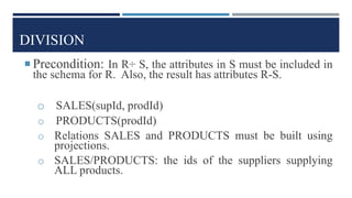 DIVISION
 Precondition: In R÷ S, the attributes in S must be included in
the schema for R. Also, the result has attributes R-S.
o SALES(supId, prodId)
o PRODUCTS(prodId)
o Relations SALES and PRODUCTS must be built using
projections.
o SALES/PRODUCTS: the ids of the suppliers supplying
ALL products.
 