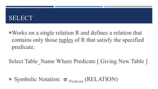 SELECT
Works on a single relation R and defines a relation that
contains only those tuples of R that satisfy the specified
predicate.
Select Table_Name Where Predicate [ Giving New Table ]
 Symbolic Notation:  Predicate (RELATION)
 
