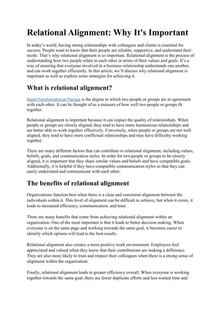 Relational Alignment: Why It's Important
In today’s world, having strong relationships with colleagues and clients is essential for
success. People want to know that their people are reliable, supportive, and understand their
needs. That’s why relational alignment is so important. Relational alignment is the process of
understanding how two people relate to each other in terms of their values and goals. It’s a
way of ensuring that everyone involved in a business relationship understands one another,
and can work together efficiently. In this article, we’ll discuss why relational alignment is
important as well as explore some strategies for achieving it.
What is relational alignment?
Rapid Transformational Therapy is the degree to which two people or groups are in agreement
with each other. It can be thought of as a measure of how well two people or groups fit
together.
Relational alignment is important because it can impact the quality of relationships. When
people or groups are closely aligned, they tend to have more harmonious relationships and
are better able to work together effectively. Conversely, when people or groups are not well
aligned, they tend to have more conflictual relationships and may have difficulty working
together.
There are many different factors that can contribute to relational alignment, including values,
beliefs, goals, and communication styles. In order for two people or groups to be closely
aligned, it is important that they share similar values and beliefs and have compatible goals.
Additionally, it is helpful if they have compatible communication styles so that they can
easily understand and communicate with each other.
The benefits of relational alignment
Organizations function best when there is a clear and consistent alignment between the
individuals within it. This level of alignment can be difficult to achieve, but when it exists, it
leads to increased efficiency, communication, and trust.
There are many benefits that come from achieving relational alignment within an
organization. One of the most important is that it leads to better decision making. When
everyone is on the same page and working towards the same goal, it becomes easier to
identify which options will lead to the best results.
Relational alignment also creates a more positive work environment. Employees feel
appreciated and valued when they know that their contributions are making a difference.
They are also more likely to trust and respect their colleagues when there is a strong sense of
alignment within the organization.
Finally, relational alignment leads to greater efficiency overall. When everyone is working
together towards the same goal, there are fewer duplicate efforts and less wasted time and
 