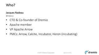 © 2017 Dremio Corporation @DremioHQ
Who?
Jacques Nadeau
@intjesus
• CTO & Co-founder of Dremio
• Apache member
• VP Apache Arrow
• PMCs: Arrow, Calcite, Incubator, Heron (incubating)
 