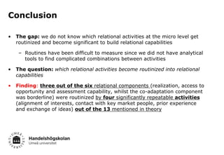 Conclusion
•

The gap: we do not know which relational activities at the micro level get
routinized and become significant to build relational capabilities
– Routines have been difficult to measure since we did not have analytical
tools to find complicated combinations between activities

•

The question: which relational activities become routinized into relational
capabilities

•

Finding: three out of the six relational components (realization, access to
opportunity and assessment capability, whilst the co-adaptation component
was borderline) were routinized by four significantly repeatable activities
(alignment of interests, contact with key market people, prior experience
and exchange of ideas) out of the 13 mentioned in theory

 
