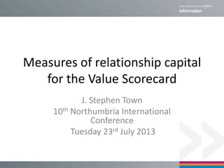Measures of relationship capital
for the Value Scorecard
J. Stephen Town
10th Northumbria International
Conference
Tuesday 23rd July 2013
 
