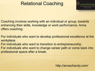 http://annachandy.com/
Relational Coaching
Coaching involves working with an individual or group, towards
enhancing their skills, knowledge or work performance. Anna
offers coaching:
For individuals who want to develop professional excellence at the
workplace.
For individuals who want to transition to entrepreneurship.
For individuals who want to change career path or come back into
professional space after a break.
 