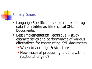 Primary Issues Language Specifications - structure and tag data from tables as hierarchical XML Documents. Best Implementation Technique – study characteristics and performances of various alternatives for constructing XML documents. When to add tags & structure How much of processing is done within relational engine? 