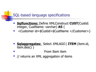 SQL-based language specifications Sqlfunctions:  Define XMLConstruct  CUST (Custid: integer, CustName: varchar)  AS  { <Customer id=$Custid>$CustName </Customer>} Sqlaggregates:  Select  XMLAGG  (   ITEM  (item.id, item.desc) ) From   Item item // returns an XML aggregation of items   
