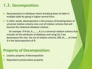 1.3. Decomposition:
 Decomposition in database means breaking down of table in
multiple table for going in higher normal form.
 In other words, decomposition is the process of breaking down of
universal relation schema into a set of relation schema that will
become the relational database schema.
for example: If R={A1,A2,.......,An} is a universal relation schema that
includes all the attributes of database and using f.d, if we
decompose this into the set of relation schema, D{R1,R2,…..,Rn} then
D is the decomposition of R.
Property of Decomposition:
 Lossless property of decomposition
 Dependency preservation property
 