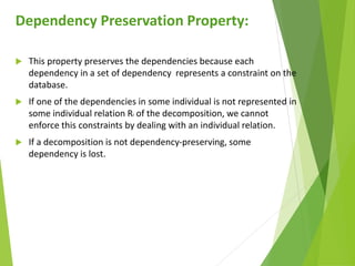 Dependency Preservation Property:
 This property preserves the dependencies because each
dependency in a set of dependency represents a constraint on the
database.
 If one of the dependencies in some individual is not represented in
some individual relation Ri of the decomposition, we cannot
enforce this constraints by dealing with an individual relation.
 If a decomposition is not dependency-preserving, some
dependency is lost.
 