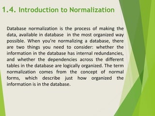 Database normalization is the process of making the
data, available in database in the most organized way
possible. When you’re normalizing a database, there
are two things you need to consider: whether the
information in the database has internal redundancies,
and whether the dependencies across the different
tables in the database are logically organized. The term
normalization comes from the concept of normal
forms, which describe just how organized the
information is in the database.
1.4. Introduction to Normalization
 