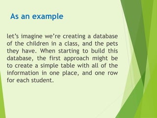 As an example
let’s imagine we’re creating a database
of the children in a class, and the pets
they have. When starting to build this
database, the first approach might be
to create a simple table with all of the
information in one place, and one row
for each student.
 