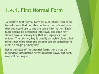 1.4.1. First Normal Form
To achieve first normal form for a database, you need
to make sure that no table contains multiple columns
that you could use to get the same information. Each
table should be organized into rows, and each row
should have a primary key that distinguishes it as
unique. The primary key is usually a single column, but
sometimes more than one column can be combined to
create a single primary key.
Using the rules of first normal form, there may be
redundant information across multiple rows, but each
row will be unique.
 