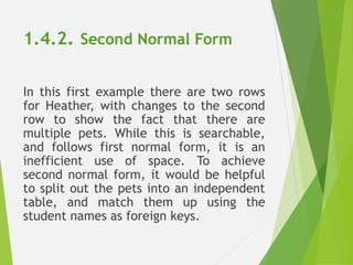 1.4.2. Second Normal Form
In this first example there are two rows
for Heather, with changes to the second
row to show the fact that there are
multiple pets. While this is searchable,
and follows first normal form, it is an
inefficient use of space. To achieve
second normal form, it would be helpful
to split out the pets into an independent
table, and match them up using the
student names as foreign keys.
 