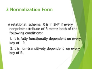 3 Normalization Form
A relational schema R is in 3NF if every
nonprime attribute of R meets both of the
following conditions:
1. it is fully functionally dependent on every
key of R.
2.it is non-transitively dependent on every
key of R.
 
