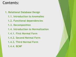 Contents:
1. Relational Database Design
1.1. Introduction to Anomalies
1.2. Functional dependencies
1.3. Decomposition
1.4. Introduction to Normalization
1.4.1. First Normal Form
1.4.2. Second Normal Form
1.4.3. Third Normal Form
1.4.4. BCNF
 