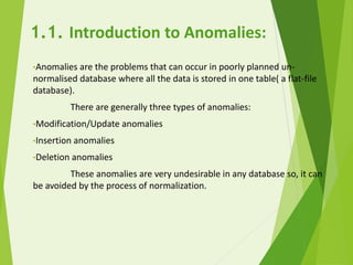 1.1. Introduction to Anomalies:
•Anomalies are the problems that can occur in poorly planned un-
normalised database where all the data is stored in one table( a flat-file
database).
There are generally three types of anomalies:
•Modification/Update anomalies
•Insertion anomalies
•Deletion anomalies
These anomalies are very undesirable in any database so, it can
be avoided by the process of normalization.
 