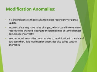 • It is inconsistencies that results from data redundancy or partial
update.
• Incorrect data may have to be changed, which could involve many
records to be changed leading to the possibilities of some changes
being made incorrectly.
• In other word, anomalies occurred due to modification in the data of
database then, it is modification anomalies also called update
anomalies
Modification Anomalies:
 