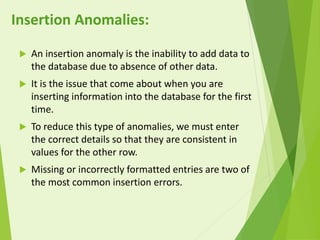  An insertion anomaly is the inability to add data to
the database due to absence of other data.
 It is the issue that come about when you are
inserting information into the database for the first
time.
 To reduce this type of anomalies, we must enter
the correct details so that they are consistent in
values for the other row.
 Missing or incorrectly formatted entries are two of
the most common insertion errors.
Insertion Anomalies:
 