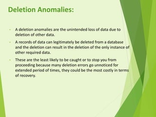 • A deletion anomalies are the unintended loss of data due to
deletion of other data.
• A records of data can legitimately be deleted from a database
and the deletion can result in the deletion of the only instance of
other required data.
• These are the least likely to be caught or to stop you from
proceeding because many deletion errors go unnoticed for
extended period of times, they could be the most costly in terms
of recovery.
Deletion Anomalies:
 