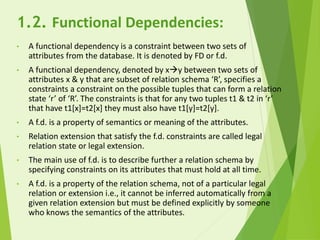 1.2. Functional Dependencies:
• A functional dependency is a constraint between two sets of
attributes from the database. It is denoted by FD or f.d.
• A functional dependency, denoted by xy between two sets of
attributes x & y that are subset of relation schema ‘R’, specifies a
constraints a constraint on the possible tuples that can form a relation
state ‘r’ of ‘R’. The constraints is that for any two tuples t1 & t2 in ‘r’
that have t1[x]=t2[x] they must also have t1[y]=t2[y].
• A f.d. is a property of semantics or meaning of the attributes.
• Relation extension that satisfy the f.d. constraints are called legal
relation state or legal extension.
• The main use of f.d. is to describe further a relation schema by
specifying constraints on its attributes that must hold at all time.
• A f.d. is a property of the relation schema, not of a particular legal
relation or extension i.e., it cannot be inferred automatically from a
given relation extension but must be defined explicitly by someone
who knows the semantics of the attributes.
 