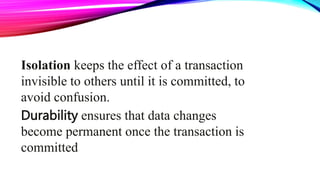 Isolation keeps the effect of a transaction
invisible to others until it is committed, to
avoid confusion.
Durability ensures that data changes
become permanent once the transaction is
committed
 