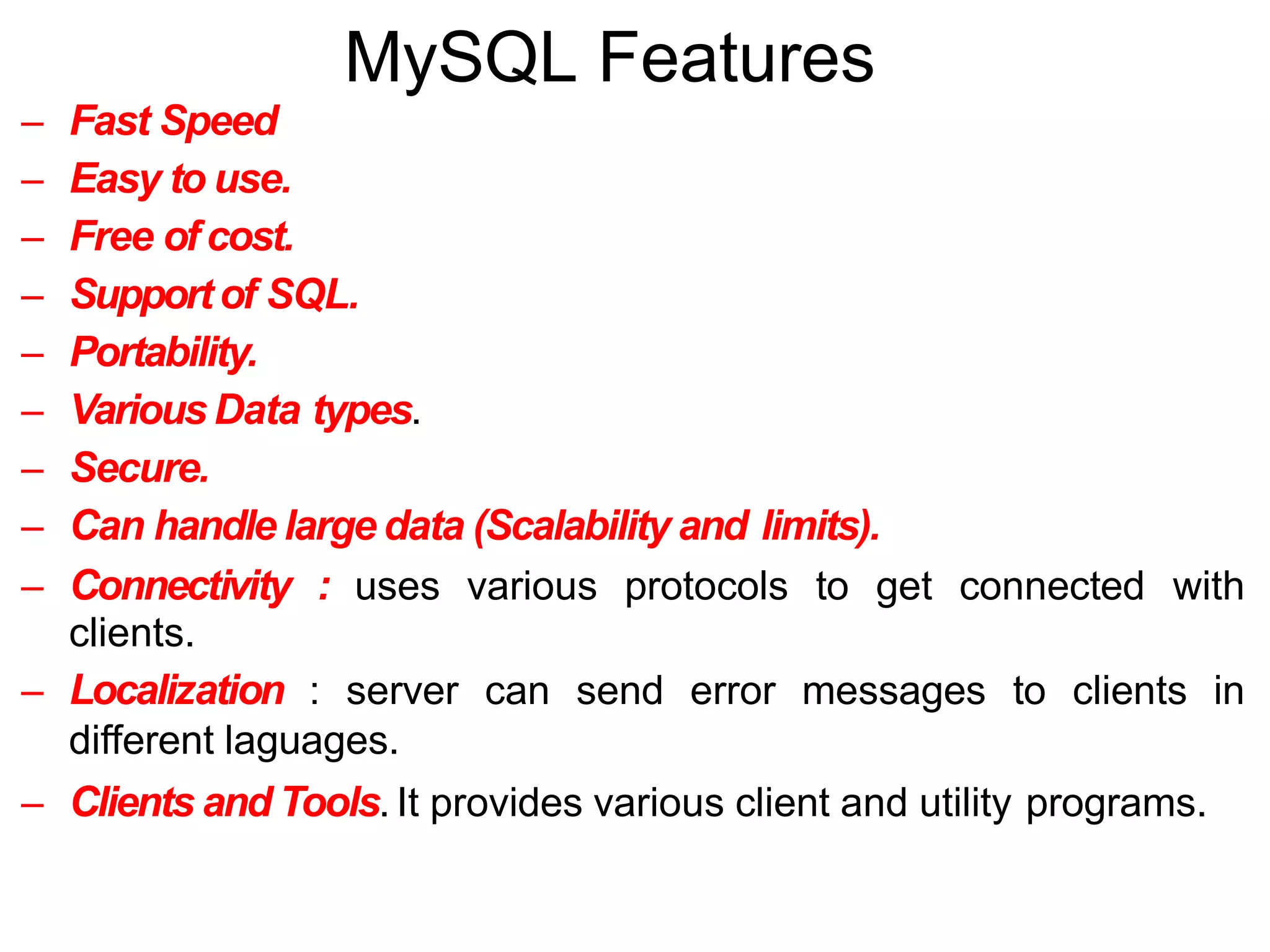 MySQL Features
– Fast Speed
– Easy to use.
– Free of cost.
– Supportof SQL.
– Portability.
– VariousData types.
– Secure.
– Can handle large data (Scalability and limits).
– Connectivity : uses various protocols to get connected with
clients.
– Localization : server can send error messages to clients in
different laguages.
– Clients and Tools. It provides various client and utility programs.
 