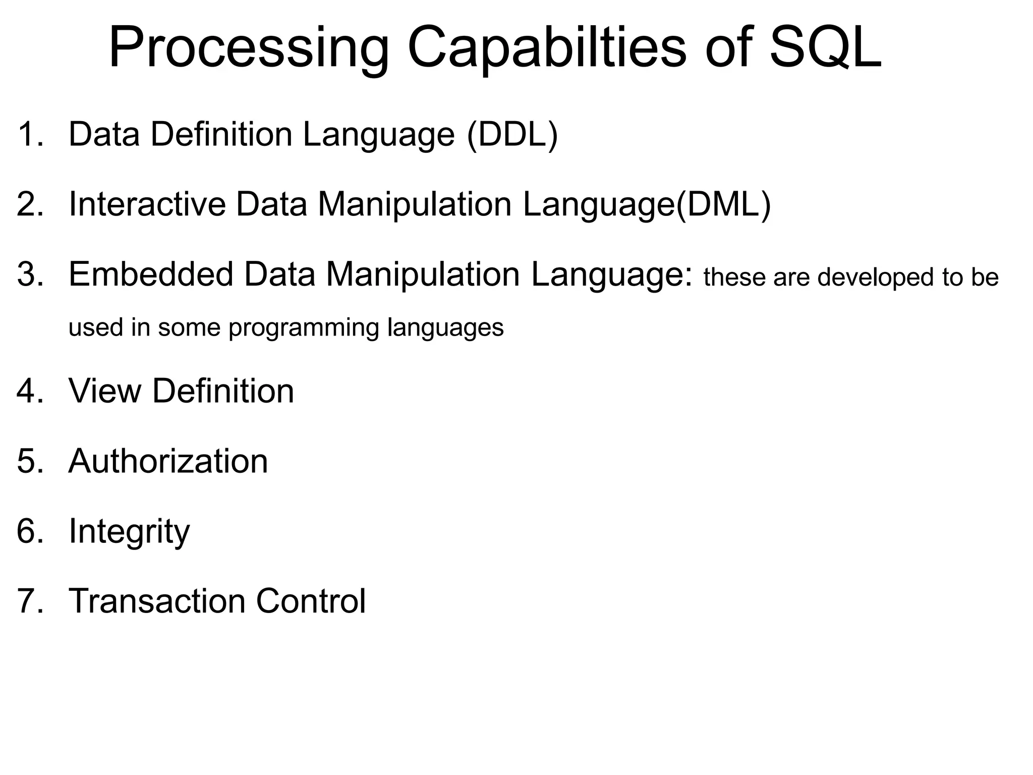 Processing Capabilties of SQL
1. Data Definition Language (DDL)
2. Interactive Data Manipulation Language(DML)
3. Embedded Data Manipulation Language: these are developed to be
used in some programming languages
4. View Definition
5. Authorization
6. Integrity
7. Transaction Control
 