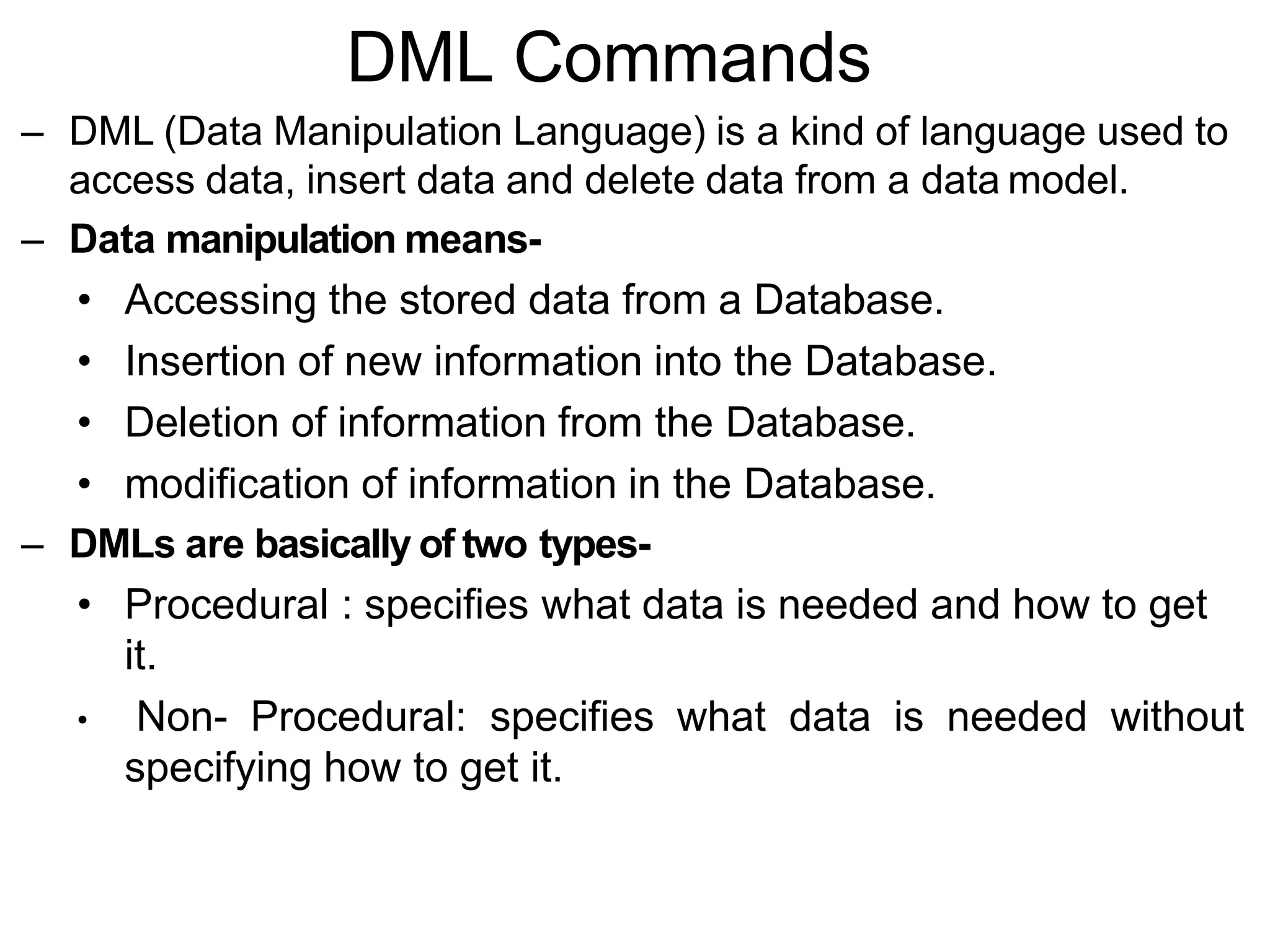 DML Commands
– DML (Data Manipulation Language) is a kind of language used to
access data, insert data and delete data from a data model.
– Data manipulation means-
• Accessing the stored data from a Database.
• Insertion of new information into the Database.
• Deletion of information from the Database.
• modification of information in the Database.
– DMLs are basically of two types-
• Procedural : specifies what data is needed and how to get
it.
• Non- Procedural: specifies what data is needed without
specifying how to get it.
 