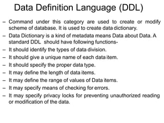 Data Definition Language (DDL)
– Command under this category are used to create or modify
scheme of database. It is used to create data dictionary.
– Data Dictionary is a kind of metadata means Data about Data. A
standard DDL should have following functions-
– It should identify the types of data division.
– It should give a unique name of each data item.
– It should specify the proper data type.
– It may define the length of data items.
– It may define the range of values of Data items.
– It may specify means of checking for errors.
– It may specify privacy locks for preventing unauthorized reading
or modification of the data.
 