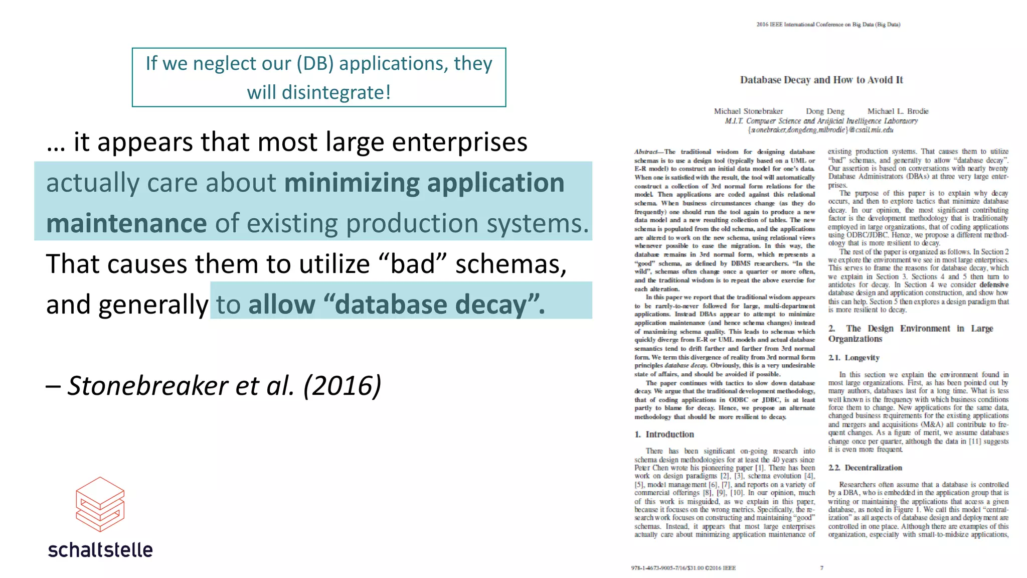12
… it appears that most large enterprises
actually care about minimizing application
maintenance of existing production systems.
That causes them to utilize “bad” schemas,
and generally to allow “database decay”.
– Stonebreaker et al. (2016)
If we neglect our (DB) applications, they
will disintegrate!
 