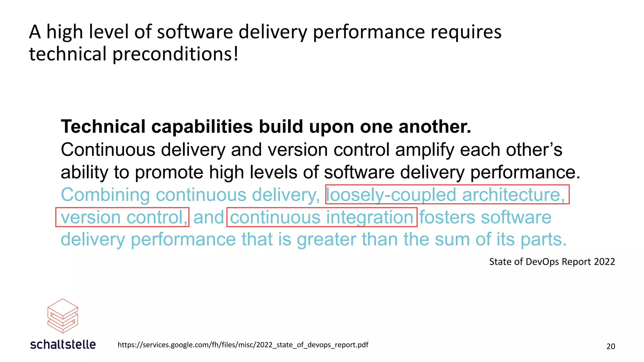 A high level of software delivery performance requires
technical preconditions!
20
Technical capabilities build upon one another.
Continuous delivery and version control amplify each other’s
ability to promote high levels of software delivery performance.
Combining continuous delivery, loosely-coupled architecture,
version control, and continuous integration fosters software
delivery performance that is greater than the sum of its parts.
State of DevOps Report 2022
https://services.google.com/fh/files/misc/2022_state_of_devops_report.pdf
 