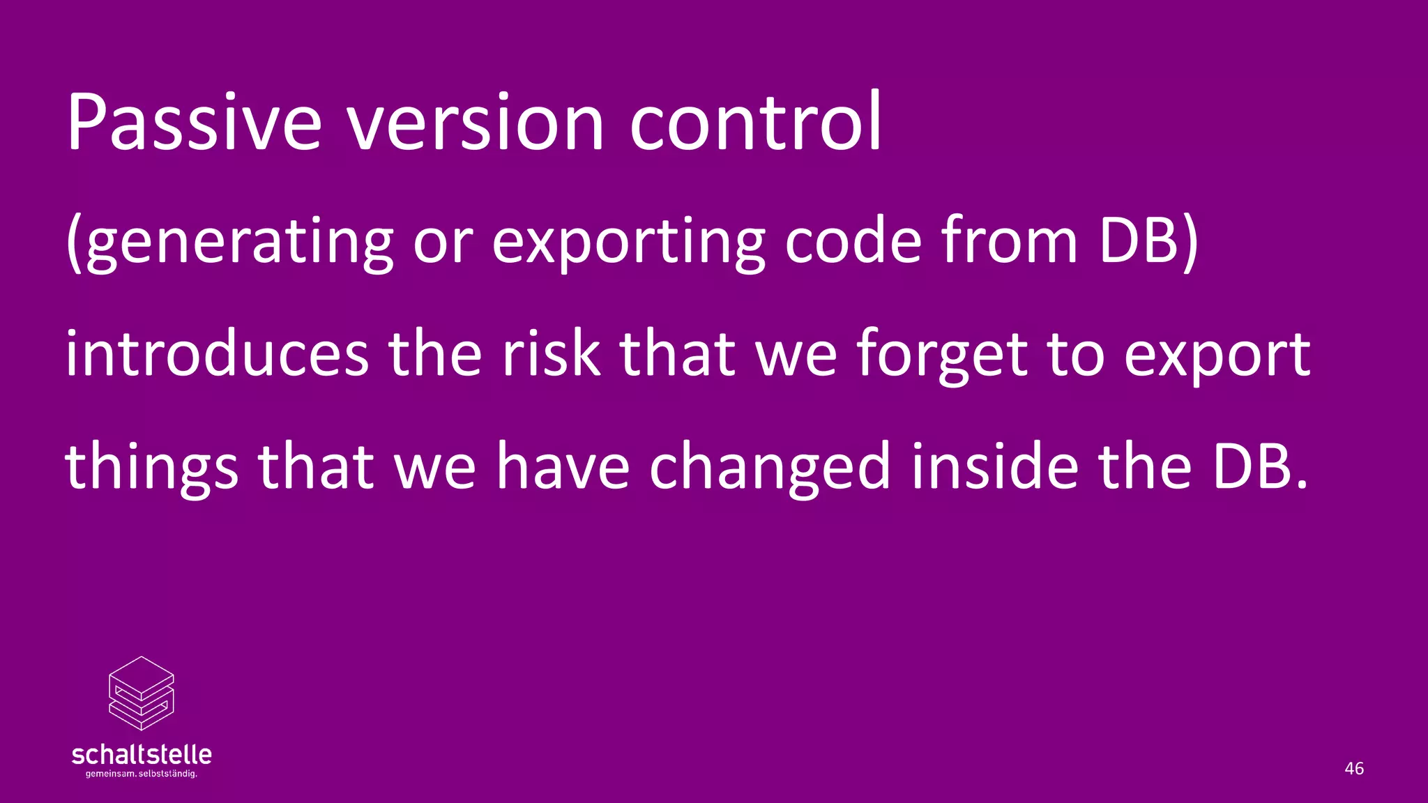 Passive version control
(generating or exporting code from DB)
introduces the risk that we forget to export
things that we have changed inside the DB.
46
 