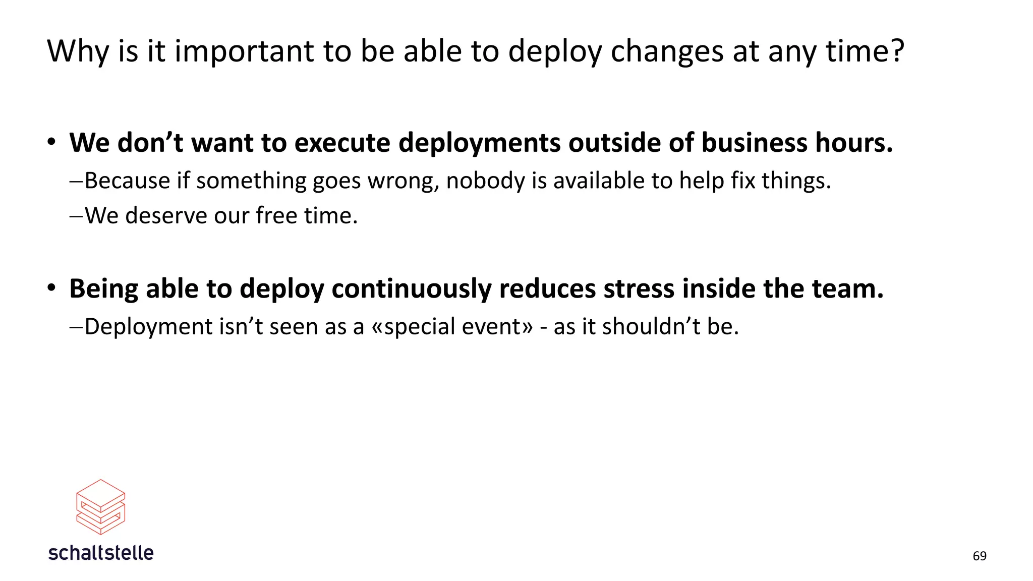 Why is it important to be able to deploy changes at any time?
• We don’t want to execute deployments outside of business hours.
−Because if something goes wrong, nobody is available to help fix things.
−We deserve our free time.
• Being able to deploy continuously reduces stress inside the team.
−Deployment isn’t seen as a «special event» - as it shouldn’t be.
69
 