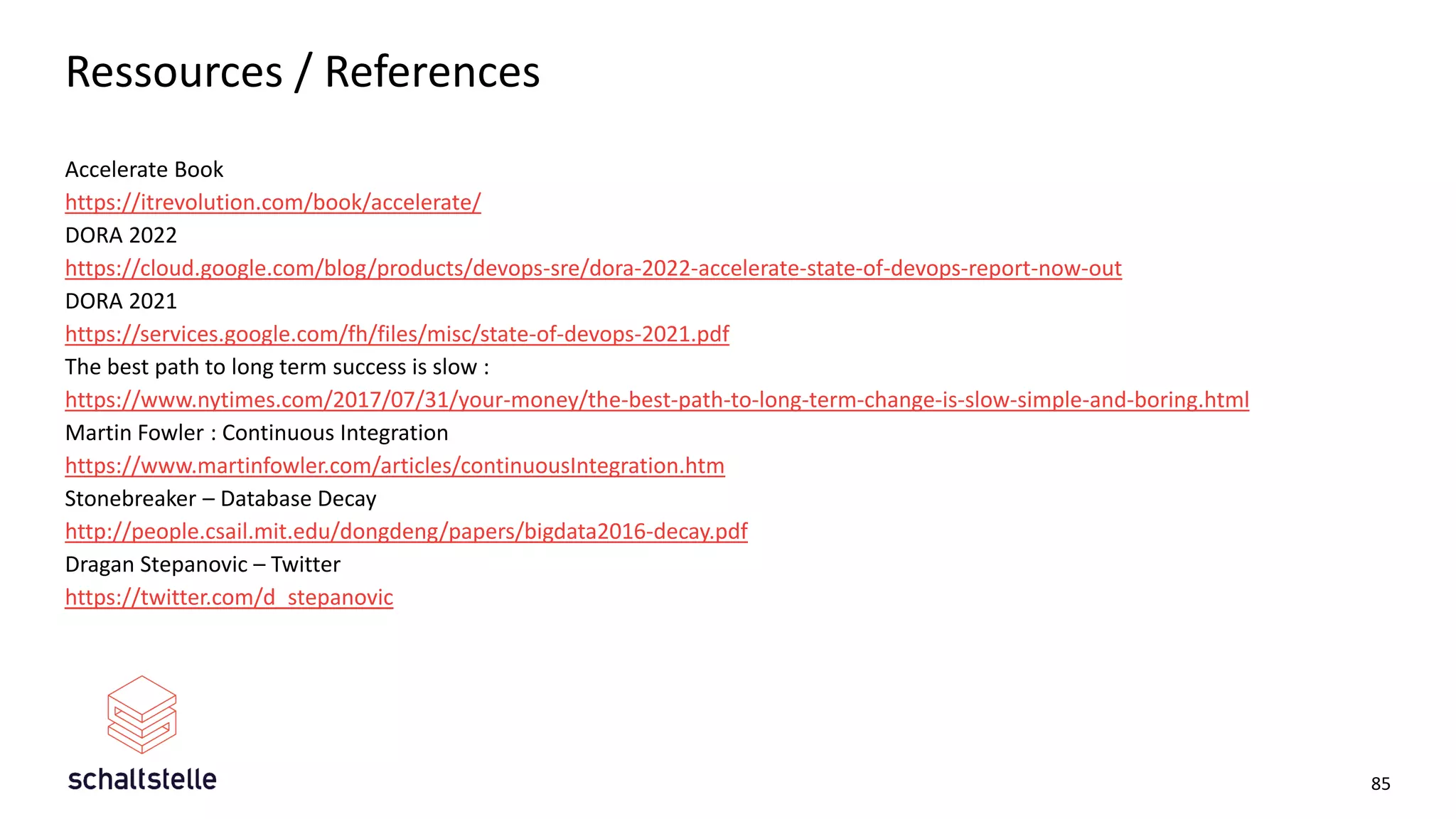 Ressources / References
Accelerate Book
https://itrevolution.com/book/accelerate/
DORA 2022
https://cloud.google.com/blog/products/devops-sre/dora-2022-accelerate-state-of-devops-report-now-out
DORA 2021
https://services.google.com/fh/files/misc/state-of-devops-2021.pdf
The best path to long term success is slow :
https://www.nytimes.com/2017/07/31/your-money/the-best-path-to-long-term-change-is-slow-simple-and-boring.html
Martin Fowler : Continuous Integration
https://www.martinfowler.com/articles/continuousIntegration.htm
Stonebreaker – Database Decay
http://people.csail.mit.edu/dongdeng/papers/bigdata2016-decay.pdf
Dragan Stepanovic – Twitter
https://twitter.com/d_stepanovic
85
 