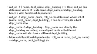• roll_no → { name, dept_name, dept_building },→ Here, roll_no can
determine values of fields name, dept_name and dept_building,
hence a valid Functional dependency
• roll_no → dept_name , Since, roll_no can determine whole set of
{name, dept_name, dept_building}, it can determine its subset
dept_name also.
• dept_name → dept_building , Dept_name can identify the
dept_building accurately, since departments with different
dept_name will also have a different dept_building
• More valid functional dependencies: roll_no → name, {roll_no, name}
⇢ {dept_name, dept_building}, etc.
 