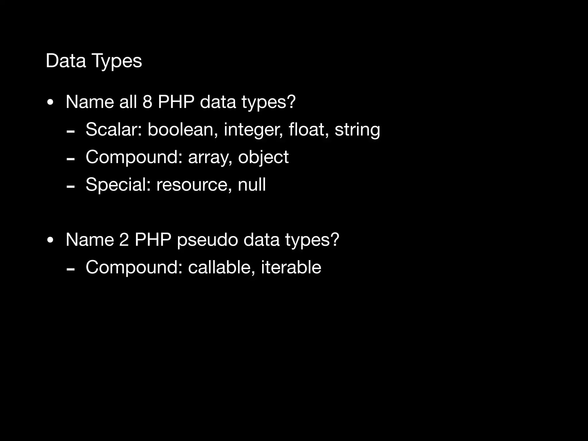 Data Types • Name all 8 PHP data types? - Scalar: boolean, integer, ﬂoat, string - Compound: array, object - Special: resource, null • Name 2 PHP pseudo data types? - Compound: callable, iterable 