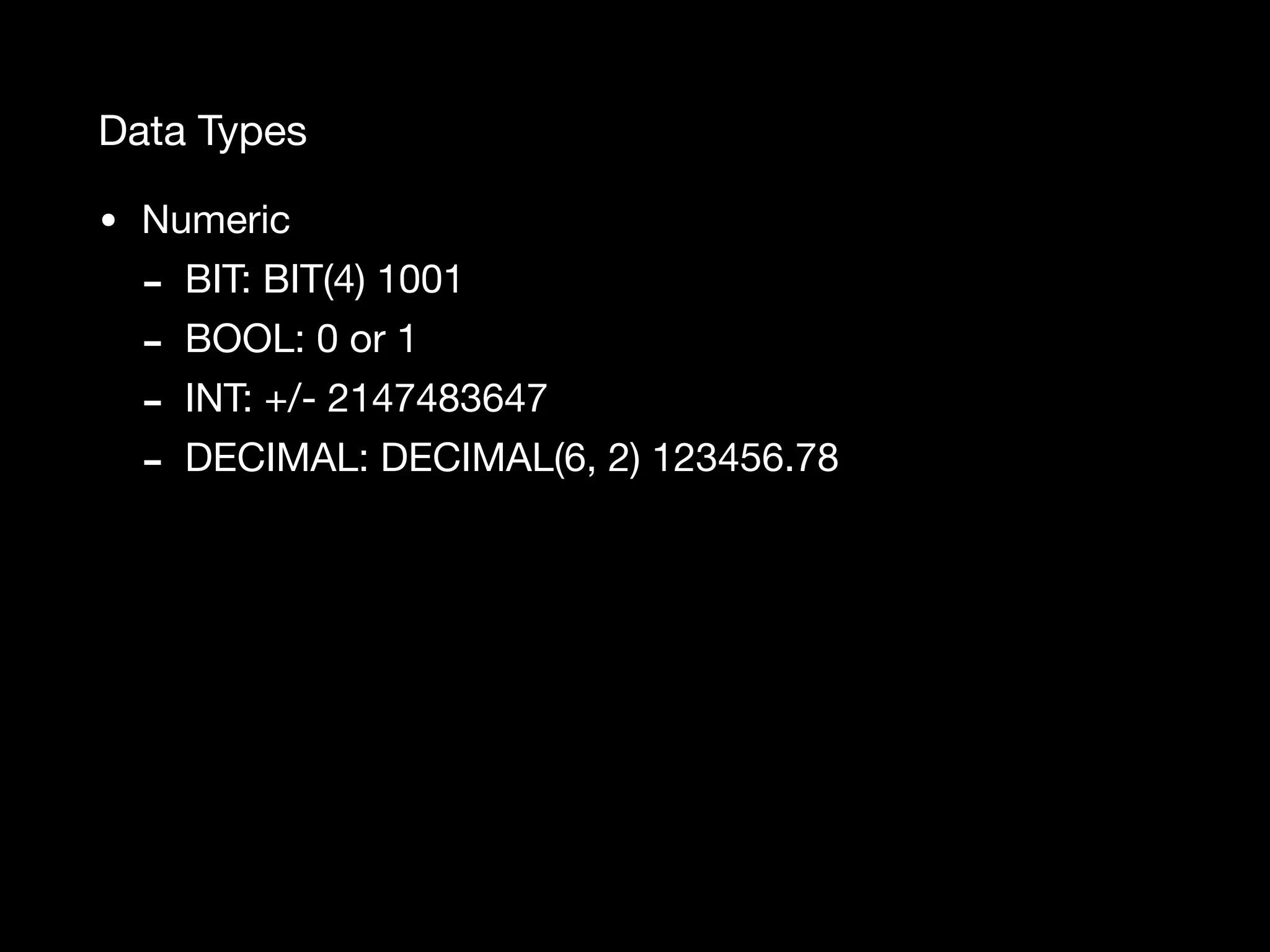Data Types • Numeric - BIT: BIT(4) 1001 - BOOL: 0 or 1 - INT: +/- 2147483647 - DECIMAL: DECIMAL(6, 2) 123456.78 